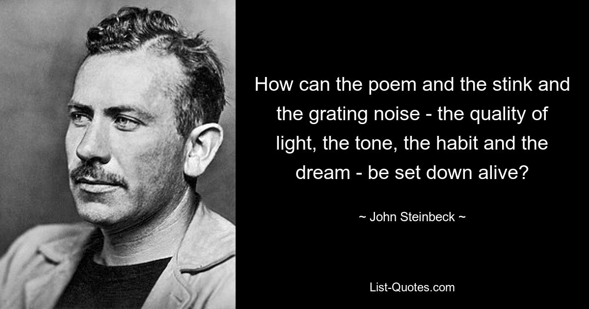 How can the poem and the stink and the grating noise - the quality of light, the tone, the habit and the dream - be set down alive? — © John Steinbeck