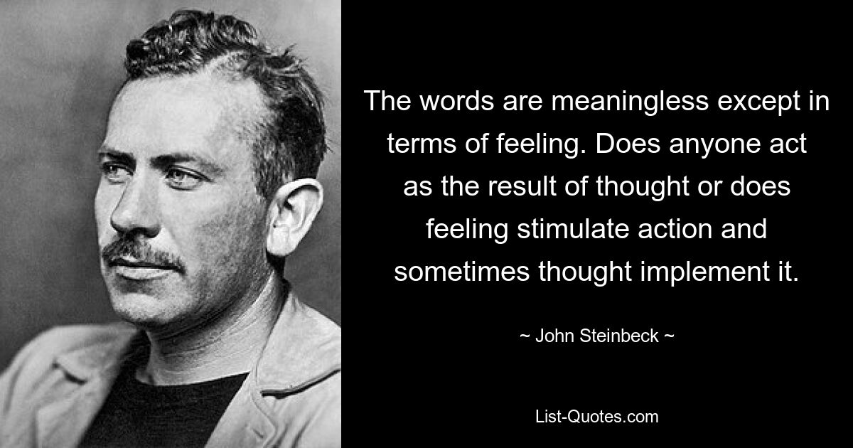 The words are meaningless except in terms of feeling. Does anyone act as the result of thought or does feeling stimulate action and sometimes thought implement it. — © John Steinbeck