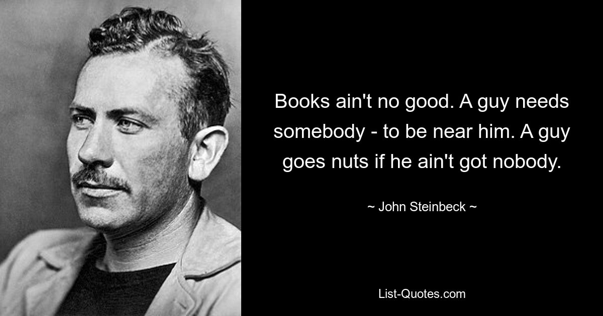 Books ain't no good. A guy needs somebody - to be near him. A guy goes nuts if he ain't got nobody. — © John Steinbeck