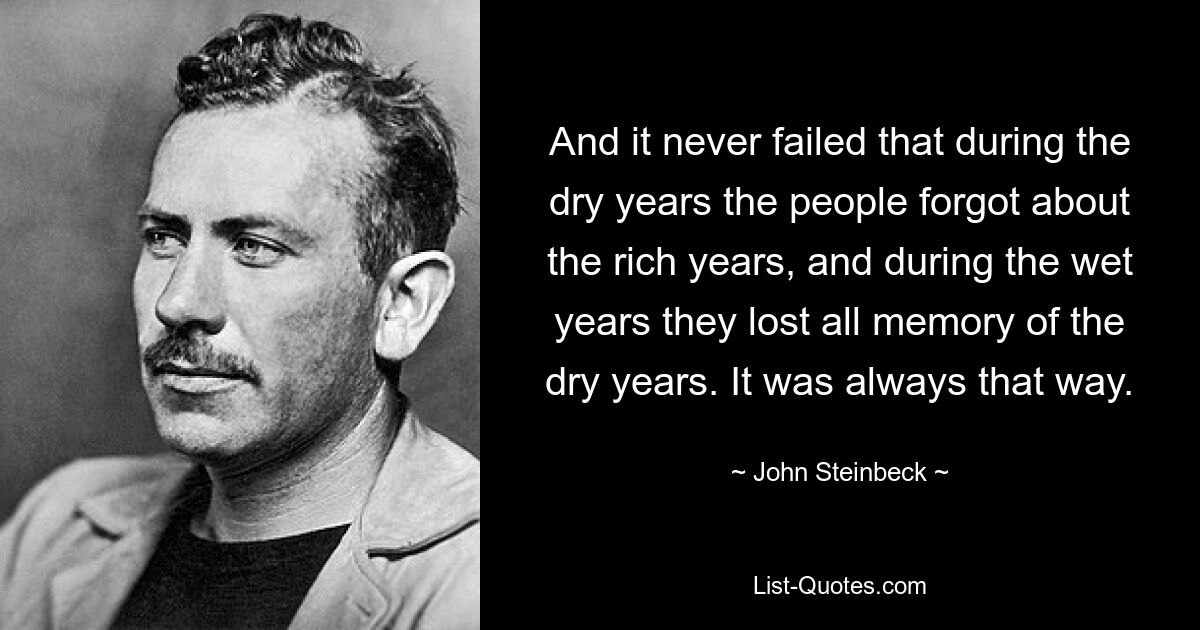 And it never failed that during the dry years the people forgot about the rich years, and during the wet years they lost all memory of the dry years. It was always that way. — © John Steinbeck