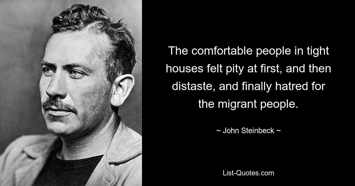 The comfortable people in tight houses felt pity at first, and then distaste, and finally hatred for the migrant people. — © John Steinbeck