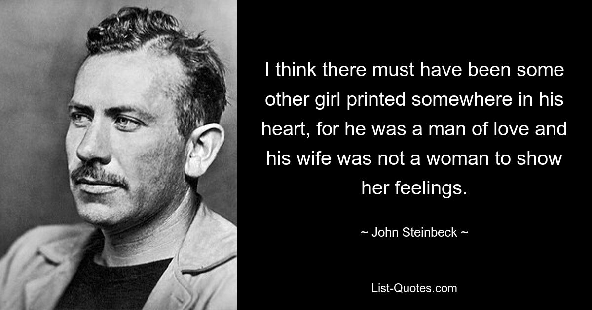 I think there must have been some other girl printed somewhere in his heart, for he was a man of love and his wife was not a woman to show her feelings. — © John Steinbeck