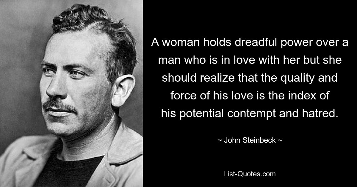 A woman holds dreadful power over a man who is in love with her but she should realize that the quality and force of his love is the index of his potential contempt and hatred. — © John Steinbeck