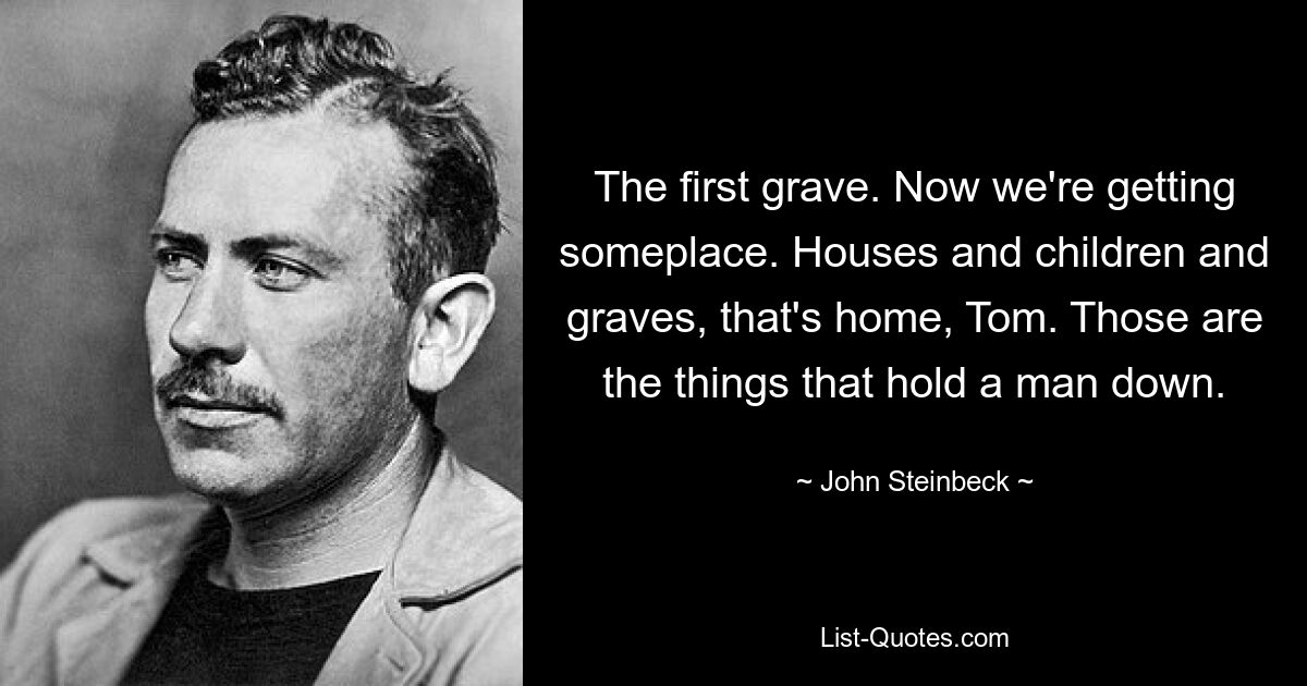 The first grave. Now we're getting someplace. Houses and children and graves, that's home, Tom. Those are the things that hold a man down. — © John Steinbeck