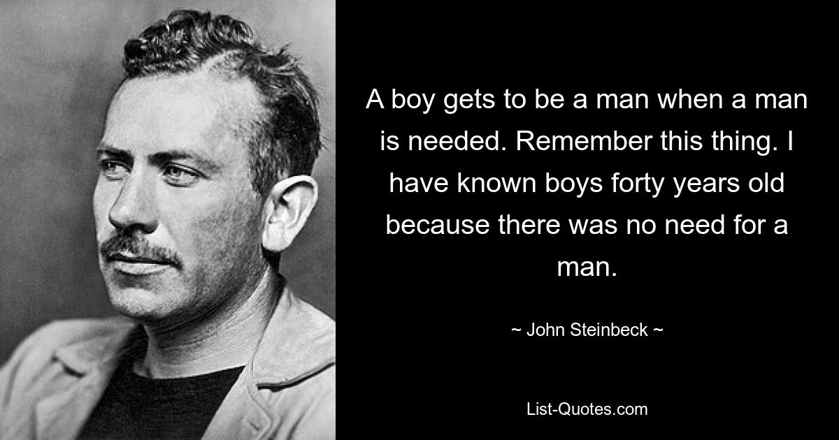 A boy gets to be a man when a man is needed. Remember this thing. I have known boys forty years old because there was no need for a man. — © John Steinbeck