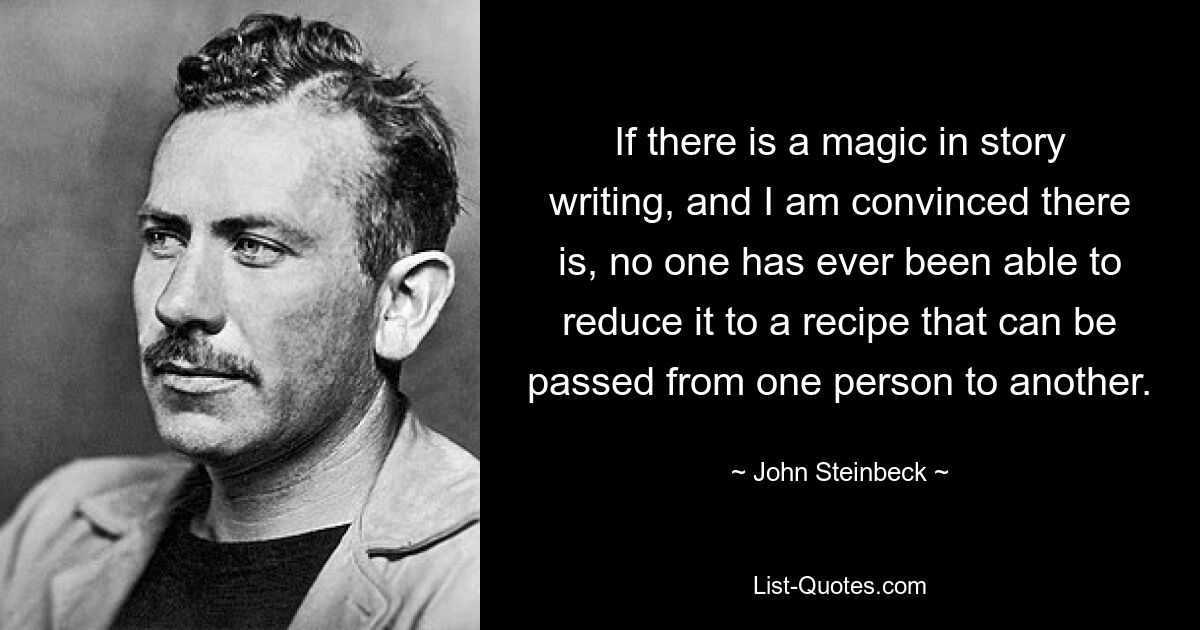 If there is a magic in story writing, and I am convinced there is, no one has ever been able to reduce it to a recipe that can be passed from one person to another. — © John Steinbeck