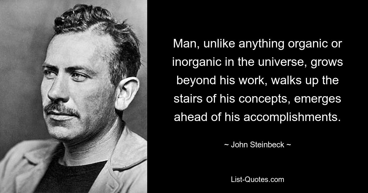 Man, unlike anything organic or inorganic in the universe, grows beyond his work, walks up the stairs of his concepts, emerges ahead of his accomplishments. — © John Steinbeck