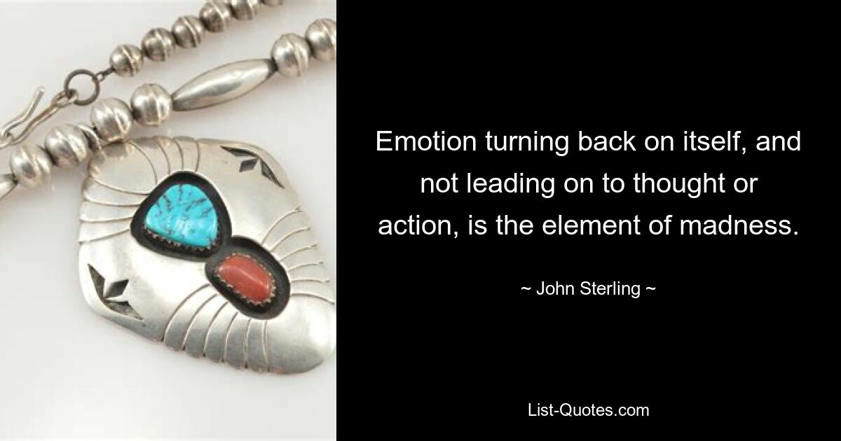 Emotion turning back on itself, and not leading on to thought or action, is the element of madness. — © John Sterling