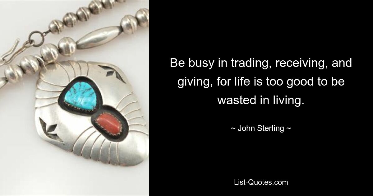 Be busy in trading, receiving, and giving, for life is too good to be wasted in living. — © John Sterling