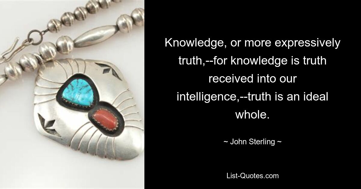 Knowledge, or more expressively truth,--for knowledge is truth received into our intelligence,--truth is an ideal whole. — © John Sterling