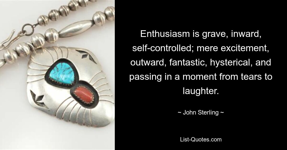 Enthusiasm is grave, inward, self-controlled; mere excitement, outward, fantastic, hysterical, and passing in a moment from tears to laughter. — © John Sterling