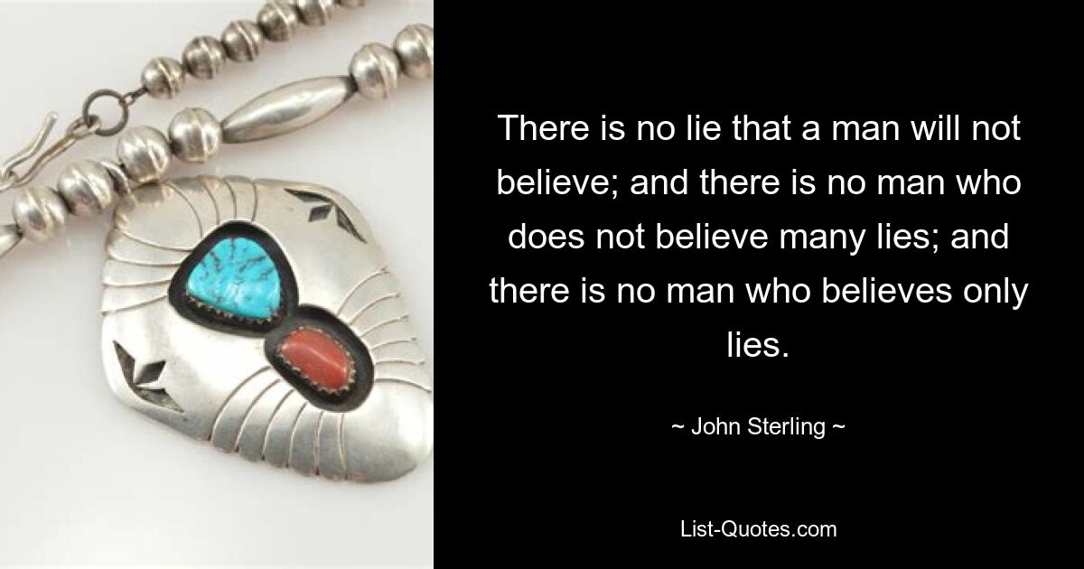 There is no lie that a man will not believe; and there is no man who does not believe many lies; and there is no man who believes only lies. — © John Sterling