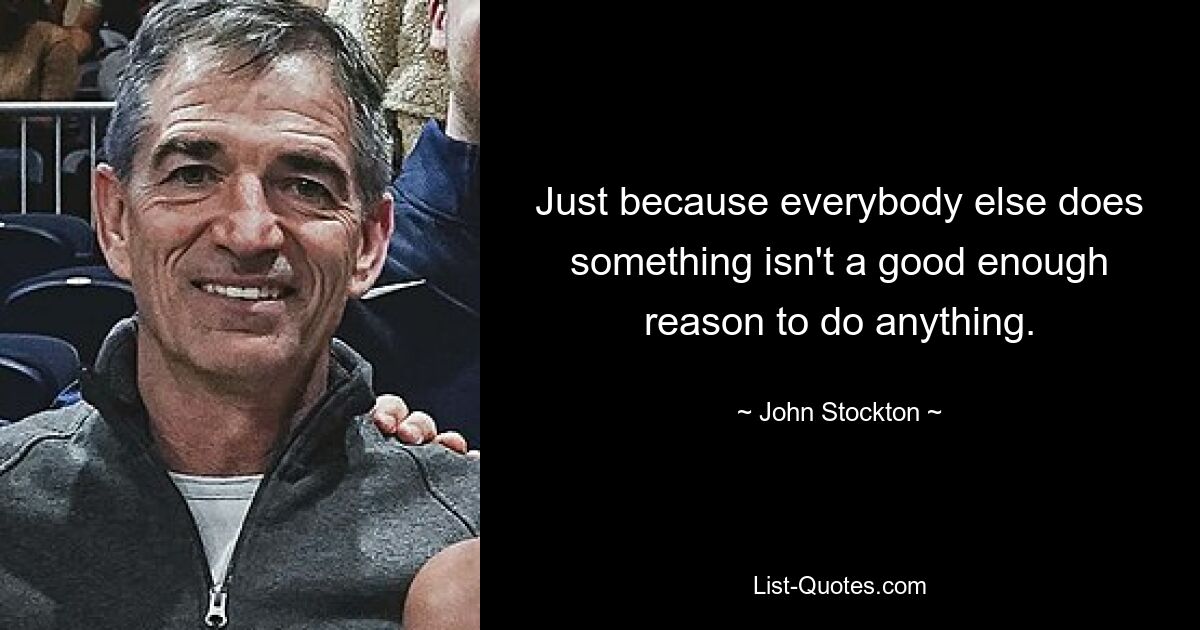 Just because everybody else does something isn't a good enough reason to do anything. — © John Stockton