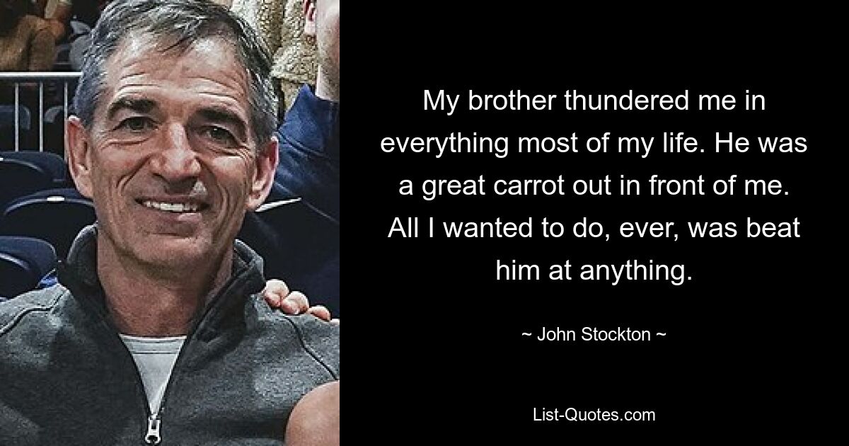 My brother thundered me in everything most of my life. He was a great carrot out in front of me. All I wanted to do, ever, was beat him at anything. — © John Stockton