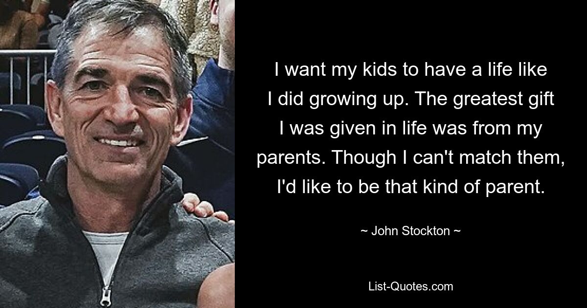 I want my kids to have a life like I did growing up. The greatest gift I was given in life was from my parents. Though I can't match them, I'd like to be that kind of parent. — © John Stockton