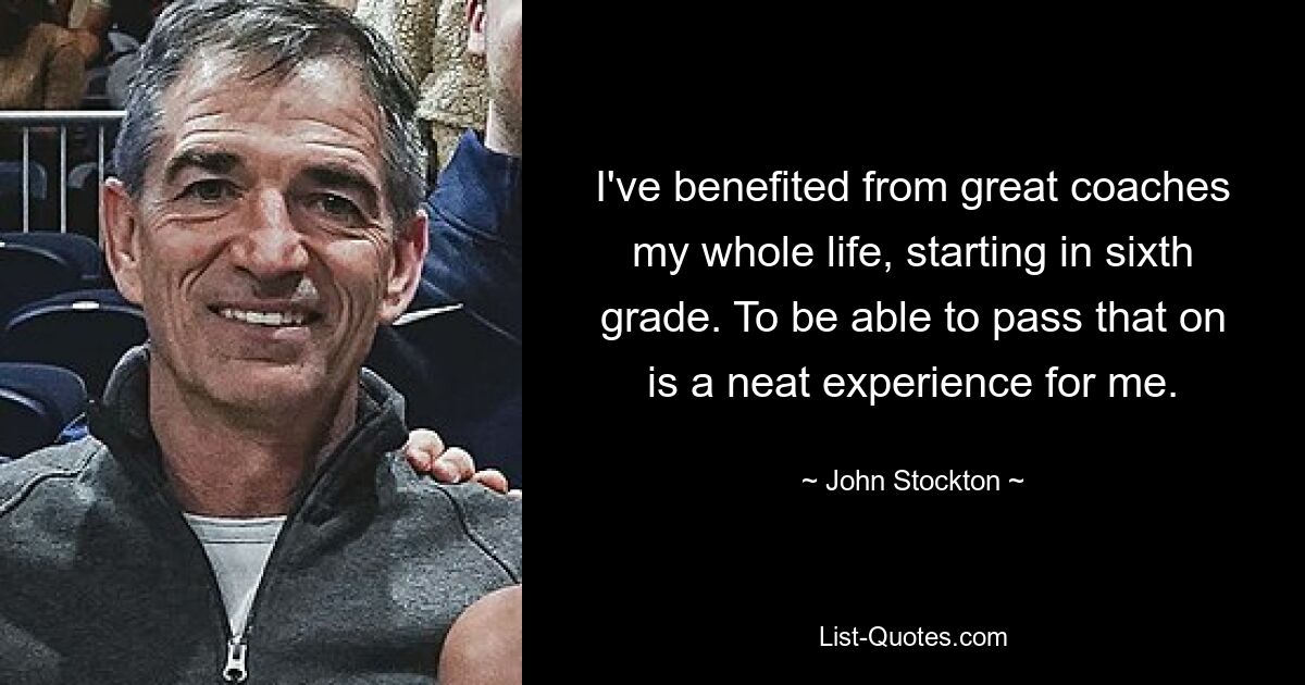 I've benefited from great coaches my whole life, starting in sixth grade. To be able to pass that on is a neat experience for me. — © John Stockton