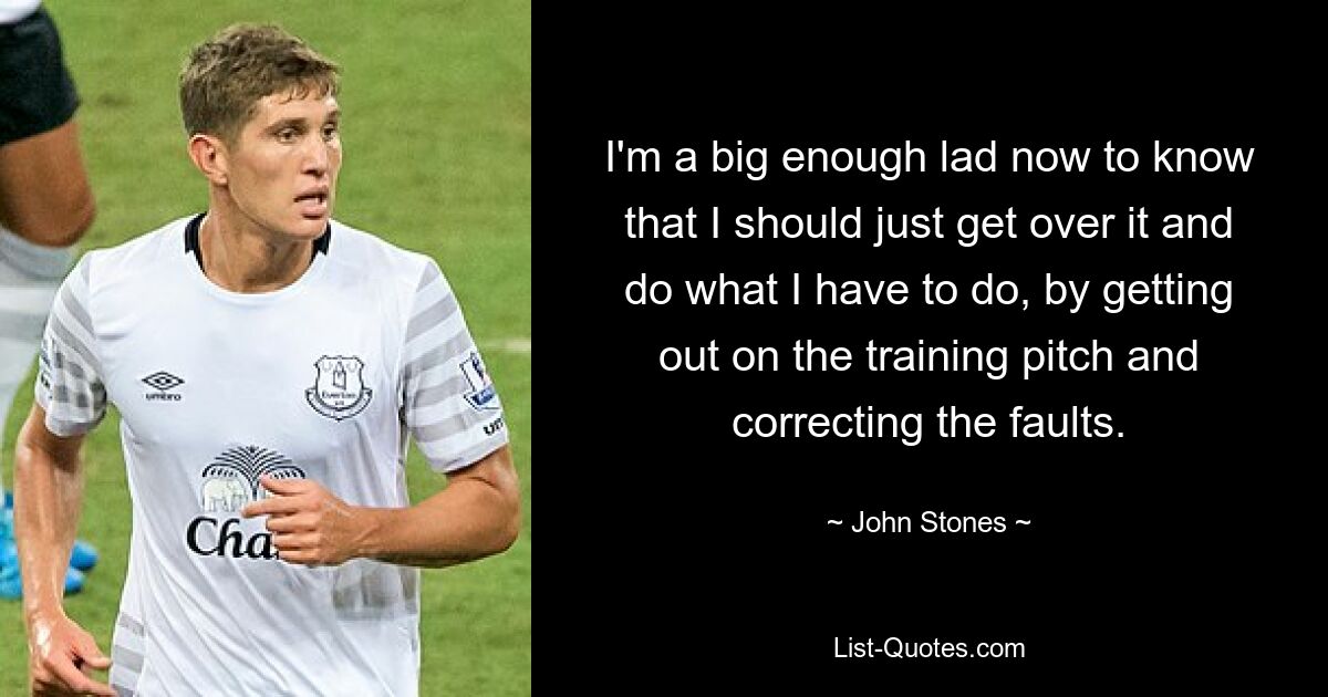 I'm a big enough lad now to know that I should just get over it and do what I have to do, by getting out on the training pitch and correcting the faults. — © John Stones