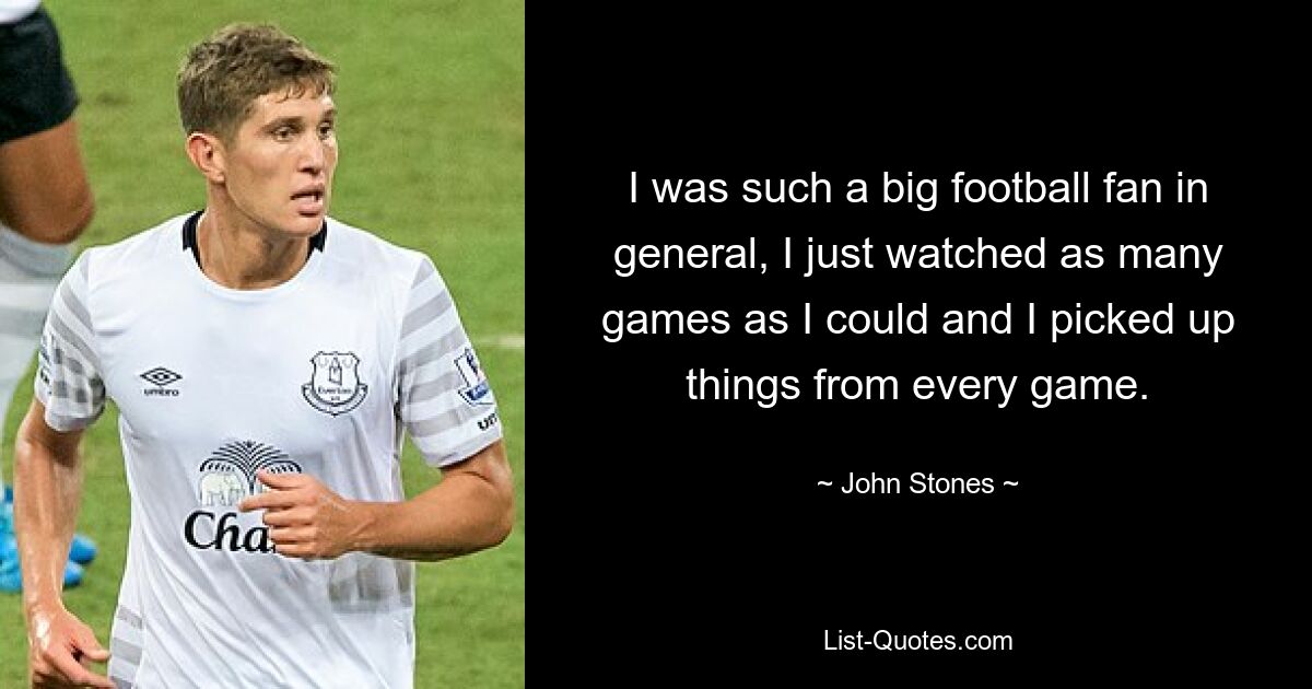 I was such a big football fan in general, I just watched as many games as I could and I picked up things from every game. — © John Stones