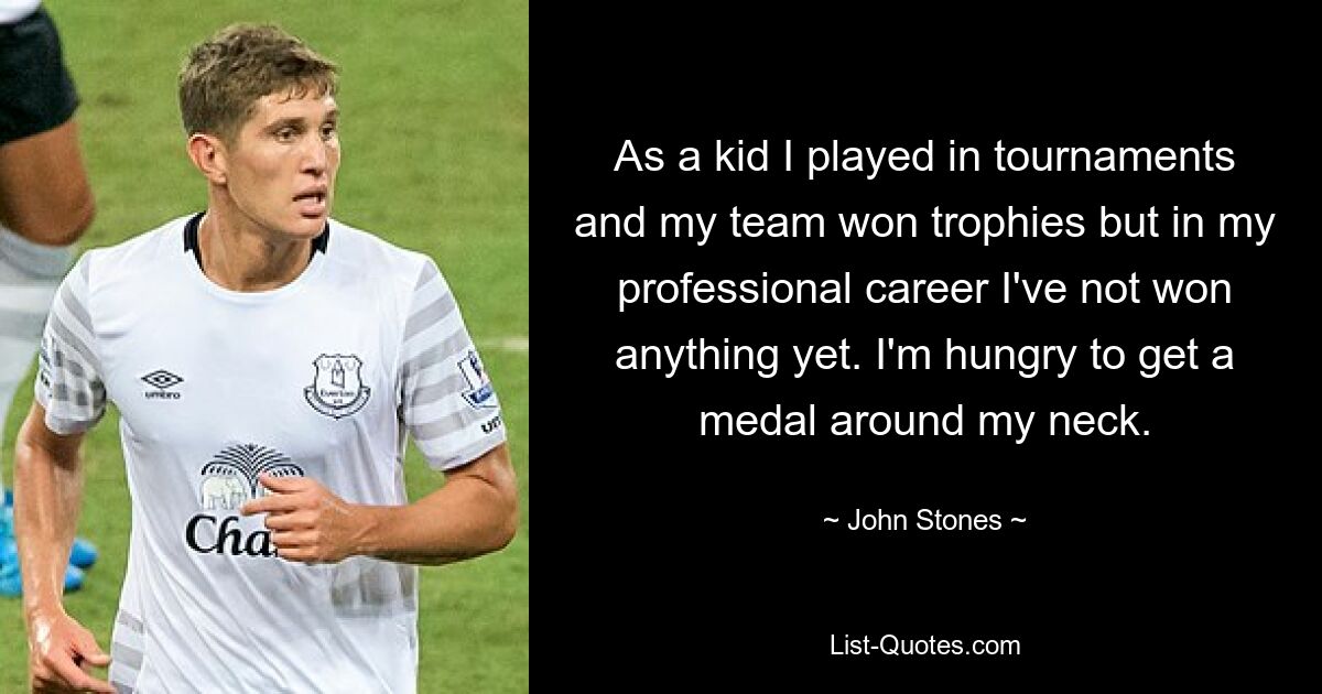 As a kid I played in tournaments and my team won trophies but in my professional career I've not won anything yet. I'm hungry to get a medal around my neck. — © John Stones