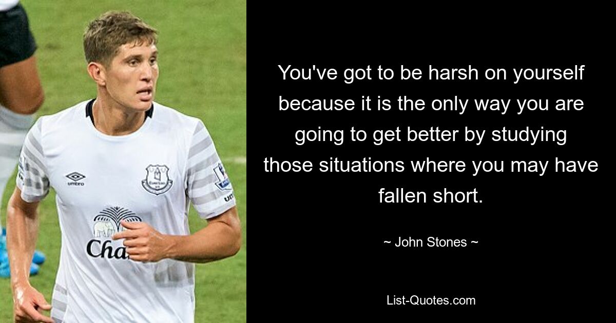 You've got to be harsh on yourself because it is the only way you are going to get better by studying those situations where you may have fallen short. — © John Stones