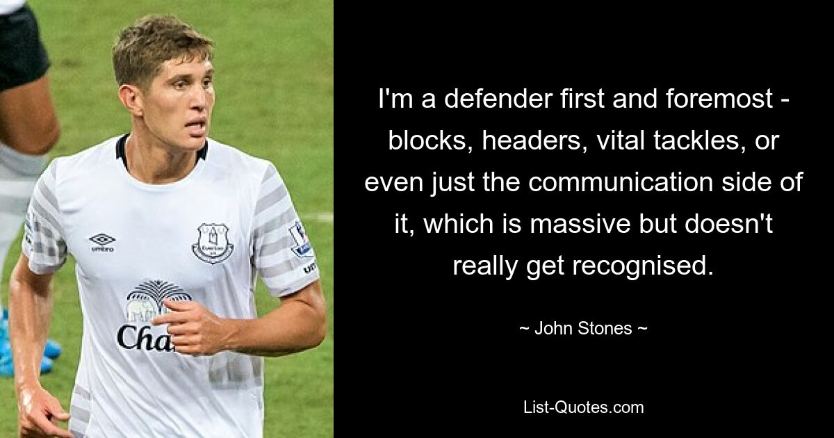 I'm a defender first and foremost - blocks, headers, vital tackles, or even just the communication side of it, which is massive but doesn't really get recognised. — © John Stones