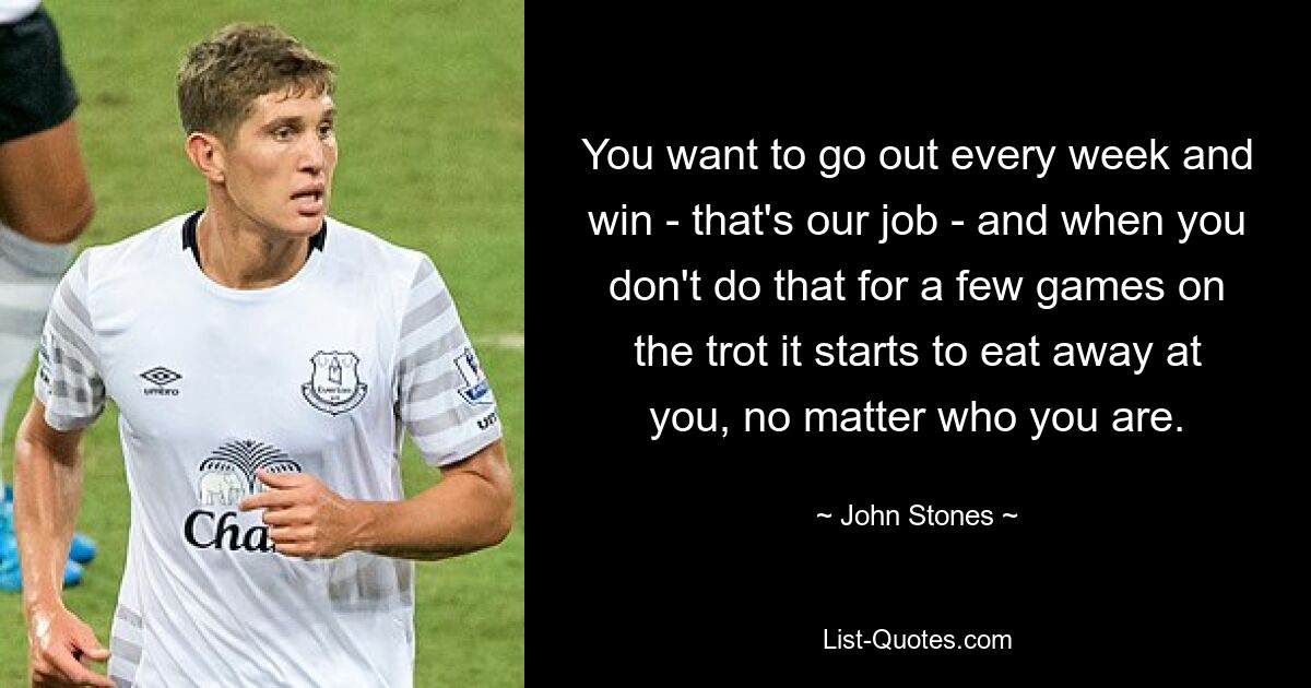 You want to go out every week and win - that's our job - and when you don't do that for a few games on the trot it starts to eat away at you, no matter who you are. — © John Stones