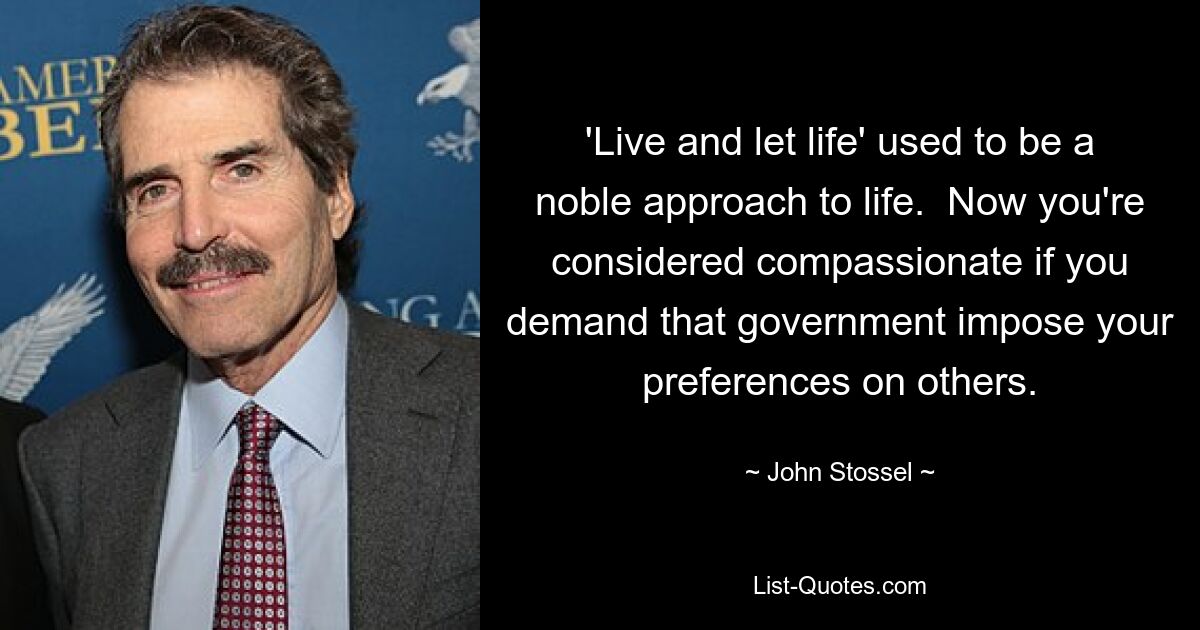 'Live and let life' used to be a noble approach to life.  Now you're considered compassionate if you demand that government impose your preferences on others. — © John Stossel