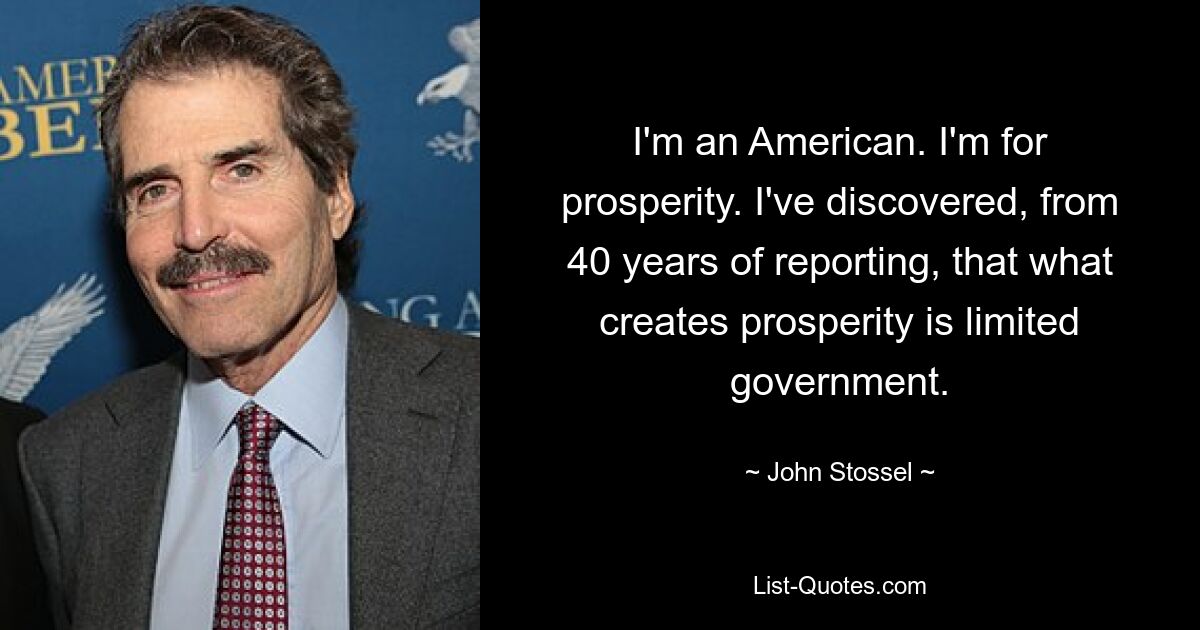 I'm an American. I'm for prosperity. I've discovered, from 40 years of reporting, that what creates prosperity is limited government. — © John Stossel