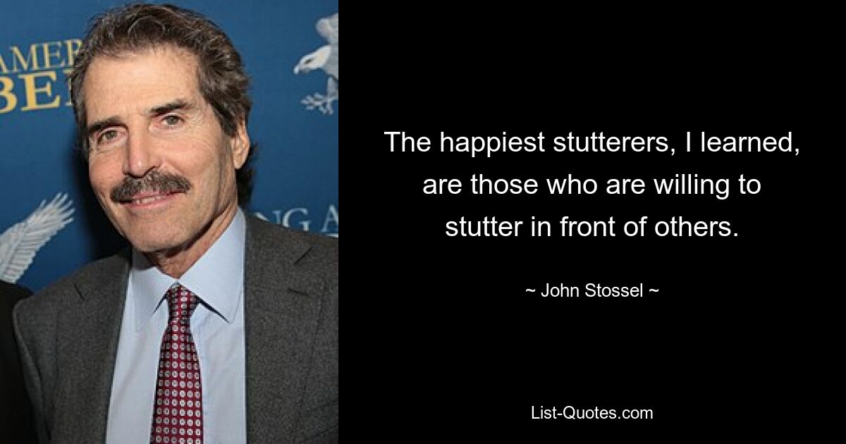 The happiest stutterers, I learned, are those who are willing to stutter in front of others. — © John Stossel