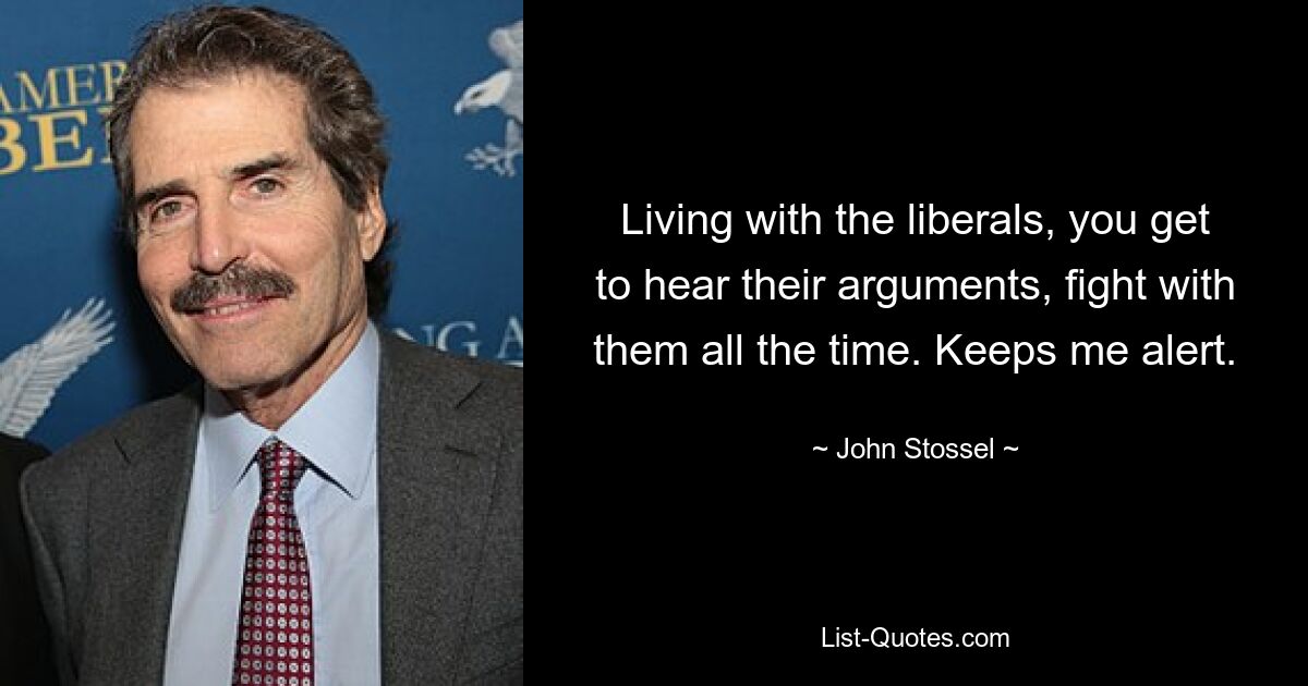 Living with the liberals, you get to hear their arguments, fight with them all the time. Keeps me alert. — © John Stossel