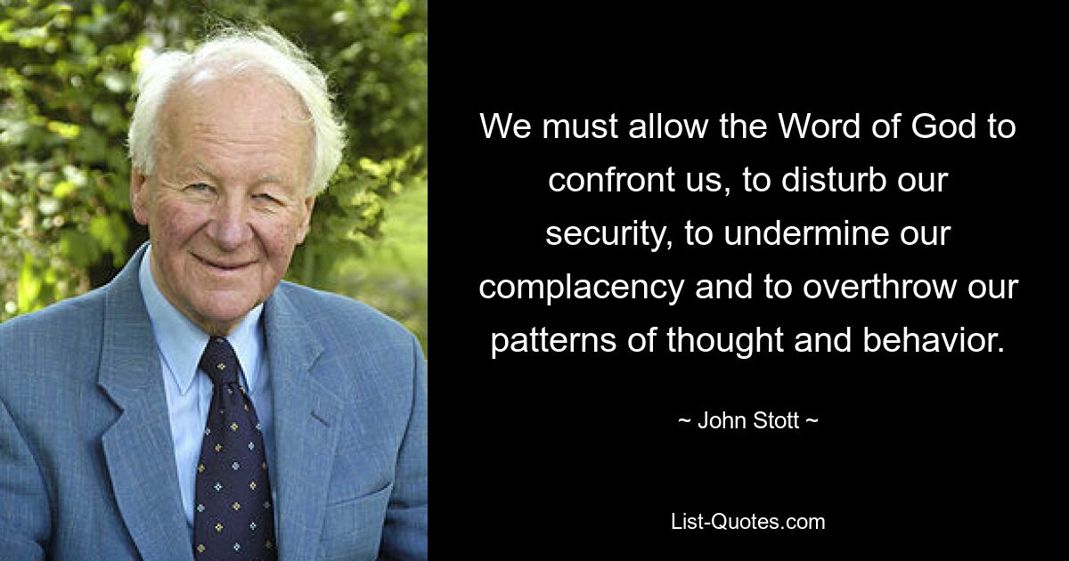 We must allow the Word of God to confront us, to disturb our security, to undermine our complacency and to overthrow our patterns of thought and behavior. — © John Stott