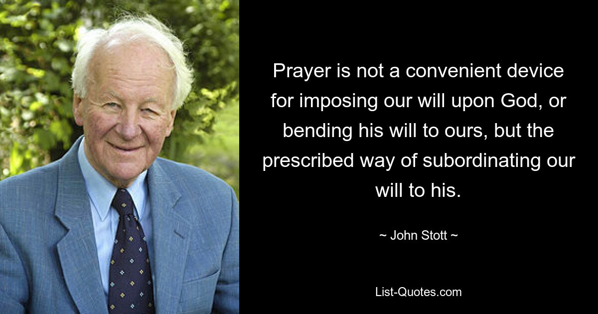 Prayer is not a convenient device for imposing our will upon God, or bending his will to ours, but the prescribed way of subordinating our will to his. — © John Stott