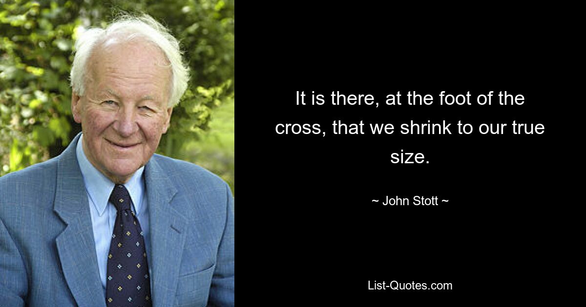 It is there, at the foot of the cross, that we shrink to our true size. — © John Stott