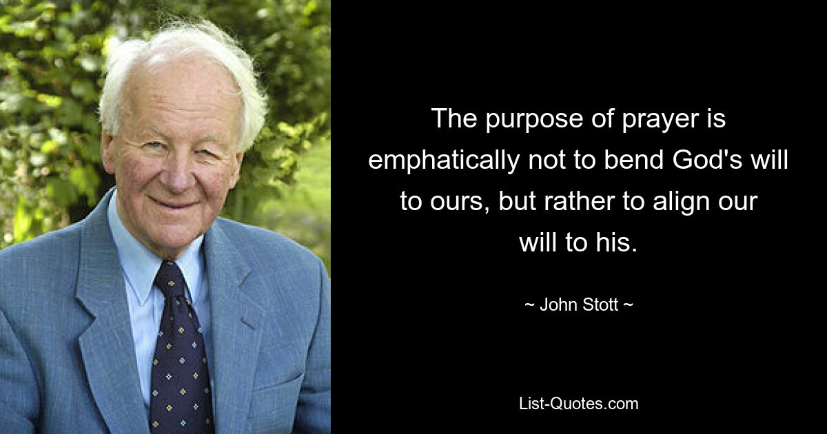 The purpose of prayer is emphatically not to bend God's will to ours, but rather to align our will to his. — © John Stott