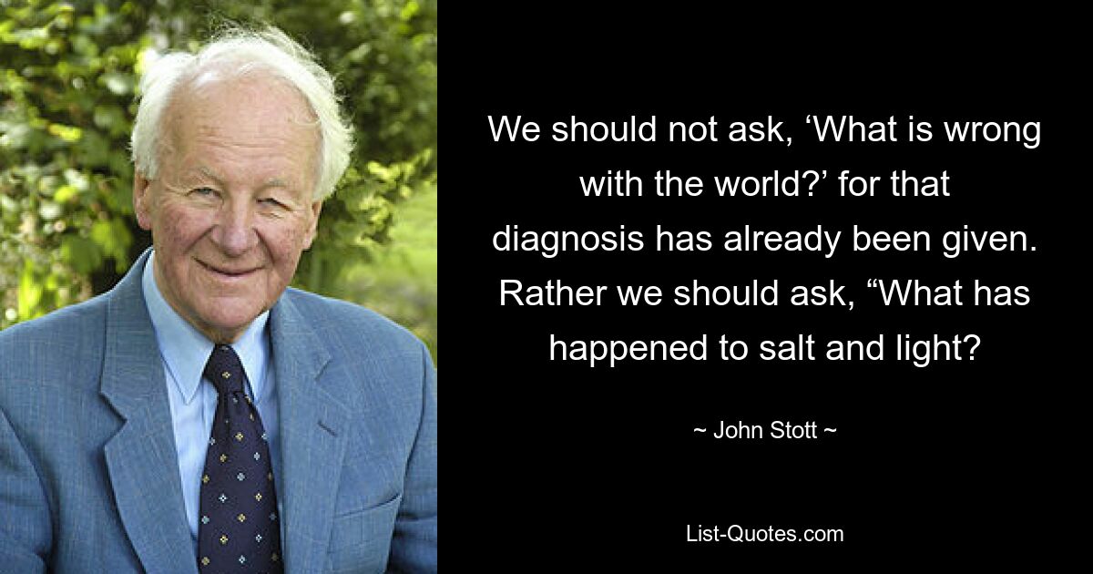 We should not ask, ‘What is wrong with the world?’ for that diagnosis has already been given. Rather we should ask, “What has happened to salt and light? — © John Stott