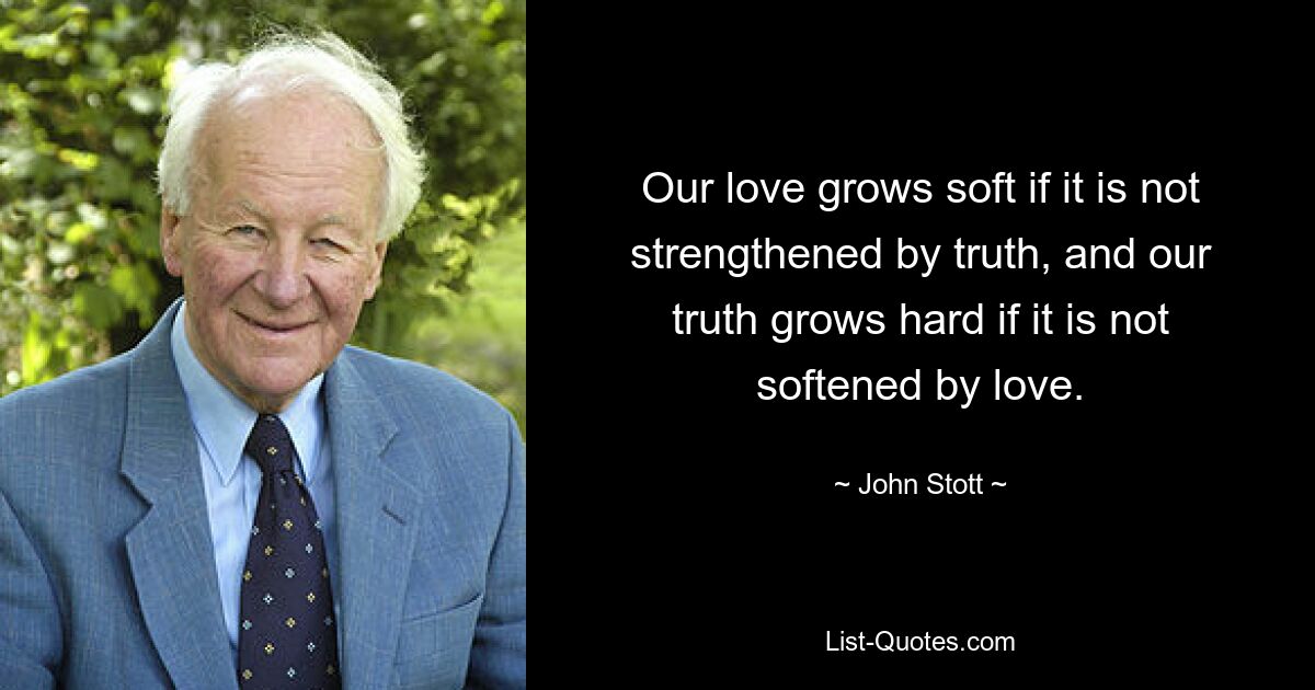 Our love grows soft if it is not strengthened by truth, and our truth grows hard if it is not softened by love. — © John Stott