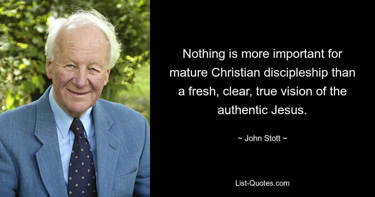 Nothing is more important for mature Christian discipleship than a fresh, clear, true vision of the authentic Jesus. — © John Stott