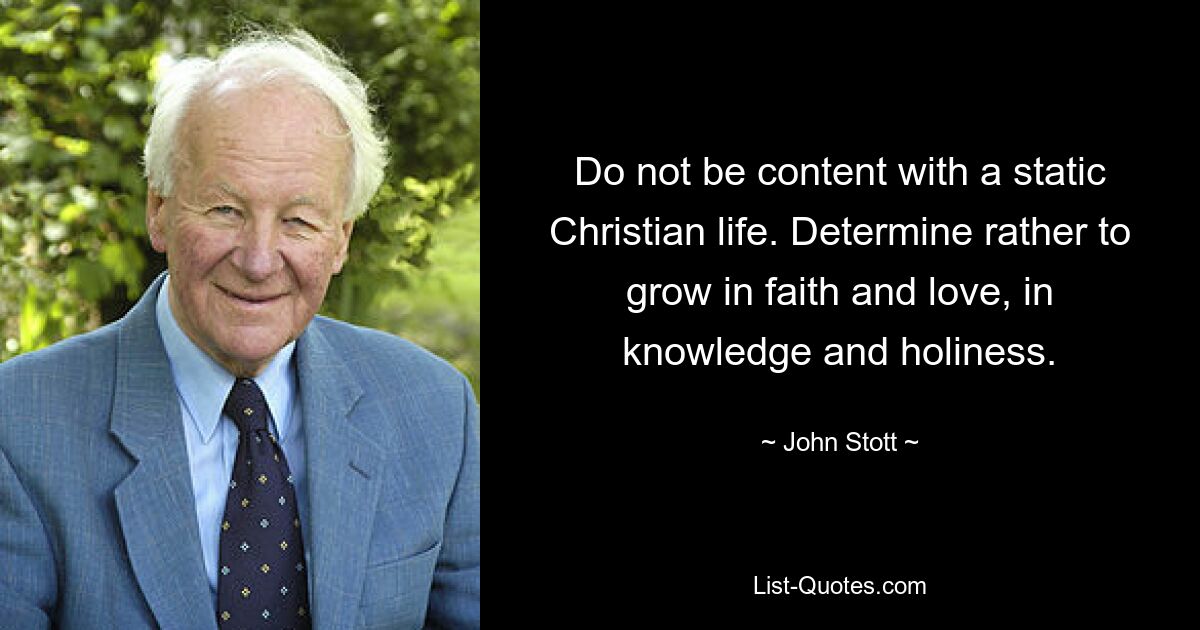 Do not be content with a static Christian life. Determine rather to grow in faith and love, in knowledge and holiness. — © John Stott