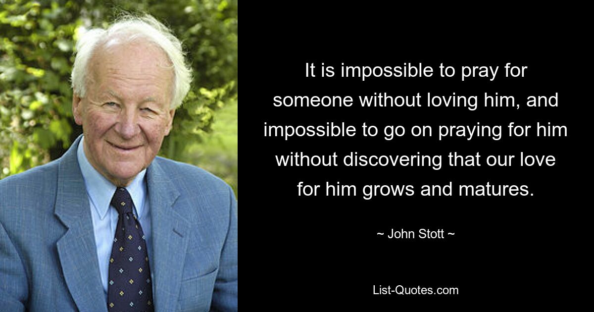 It is impossible to pray for someone without loving him, and impossible to go on praying for him without discovering that our love for him grows and matures. — © John Stott