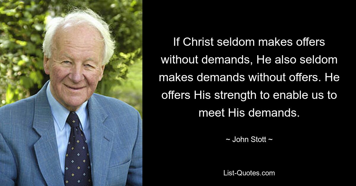 If Christ seldom makes offers without demands, He also seldom makes demands without offers. He offers His strength to enable us to meet His demands. — © John Stott