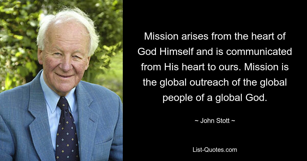 Mission arises from the heart of God Himself and is communicated from His heart to ours. Mission is the global outreach of the global people of a global God. — © John Stott