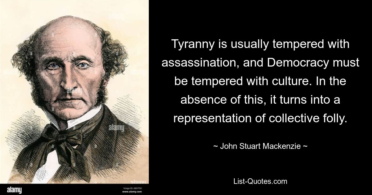 Tyranny is usually tempered with assassination, and Democracy must be tempered with culture. In the absence of this, it turns into a representation of collective folly. — © John Stuart Mackenzie