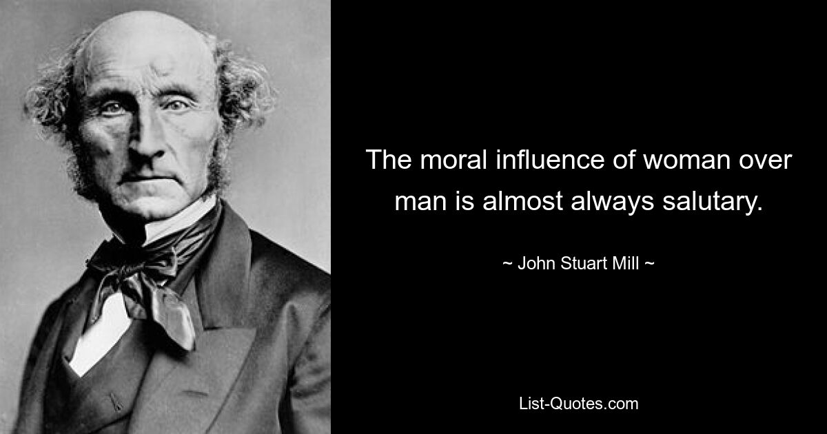 The moral influence of woman over man is almost always salutary. — © John Stuart Mill