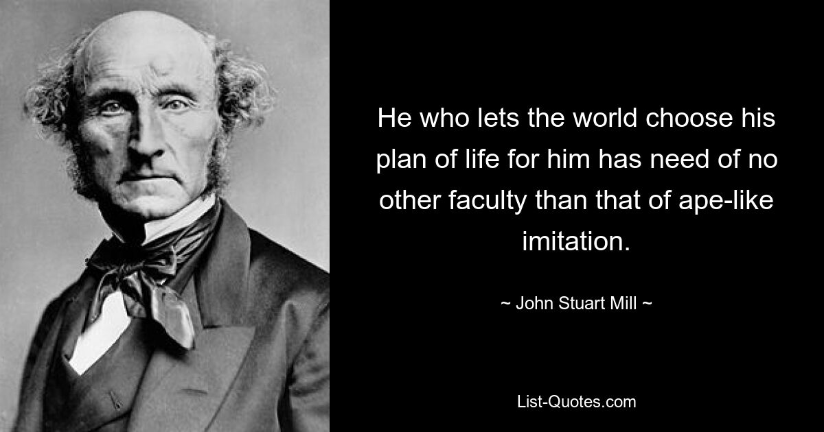 He who lets the world choose his plan of life for him has need of no other faculty than that of ape-like imitation. — © John Stuart Mill