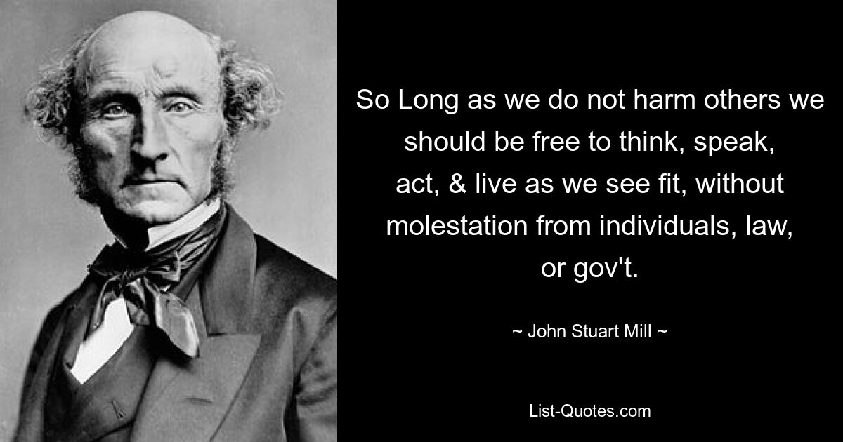 So Long as we do not harm others we should be free to think, speak, act, & live as we see fit, without molestation from individuals, law, or gov't. — © John Stuart Mill