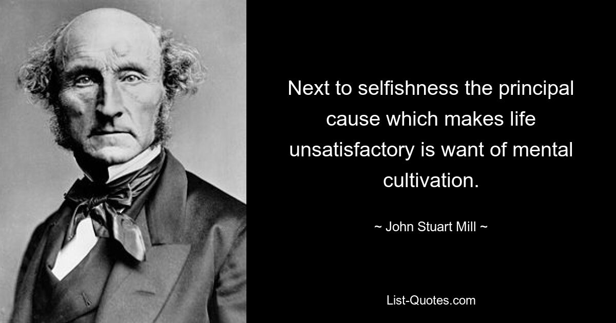 Next to selfishness the principal cause which makes life unsatisfactory is want of mental cultivation. — © John Stuart Mill