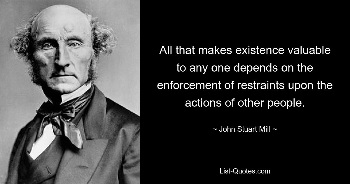 All that makes existence valuable to any one depends on the enforcement of restraints upon the actions of other people. — © John Stuart Mill