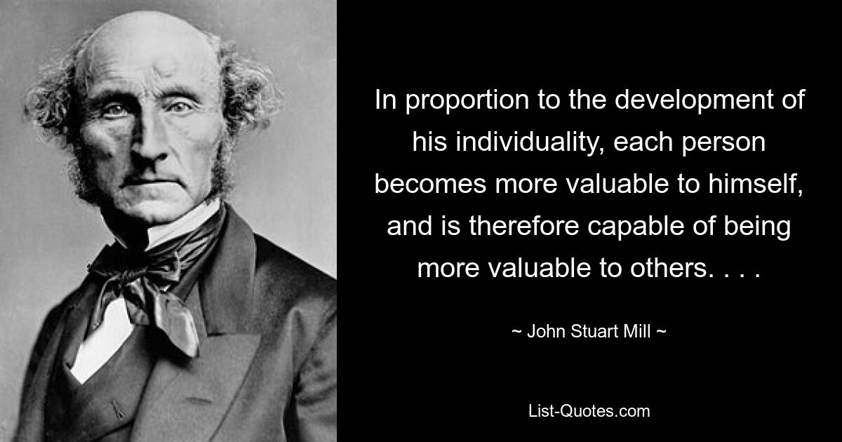 In proportion to the development of his individuality, each person becomes more valuable to himself, and is therefore capable of being more valuable to others. . . . — © John Stuart Mill