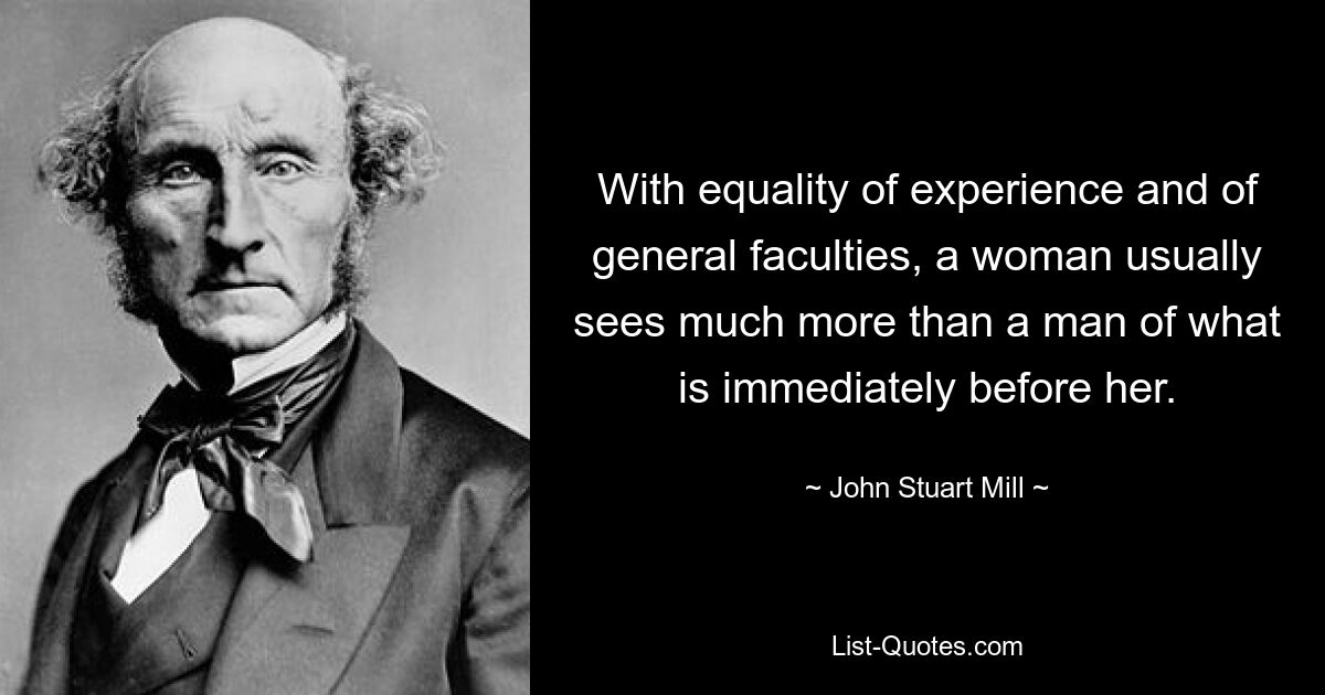 With equality of experience and of general faculties, a woman usually sees much more than a man of what is immediately before her. — © John Stuart Mill