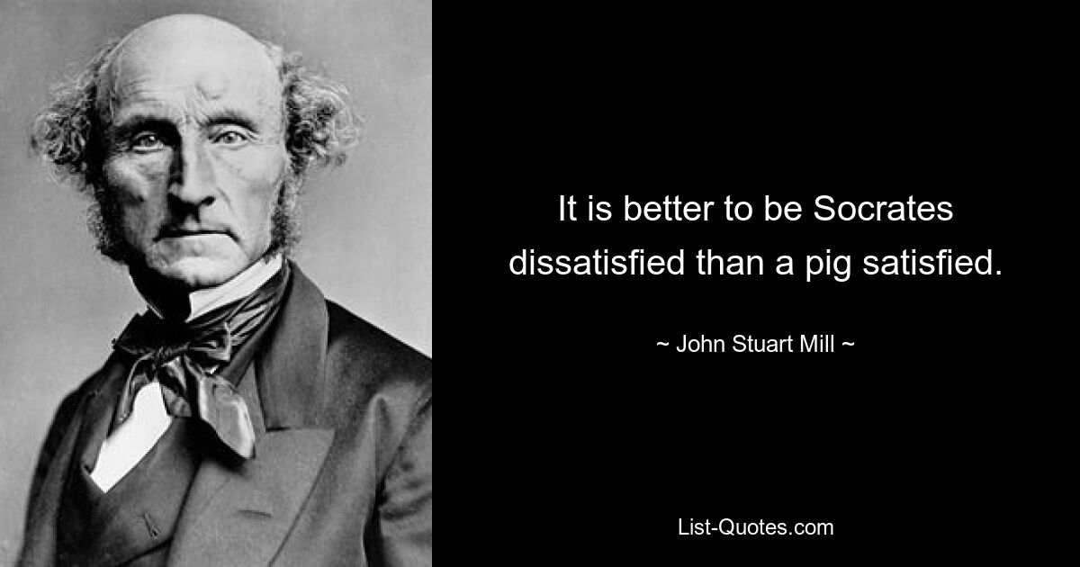 It is better to be Socrates dissatisfied than a pig satisfied. — © John Stuart Mill